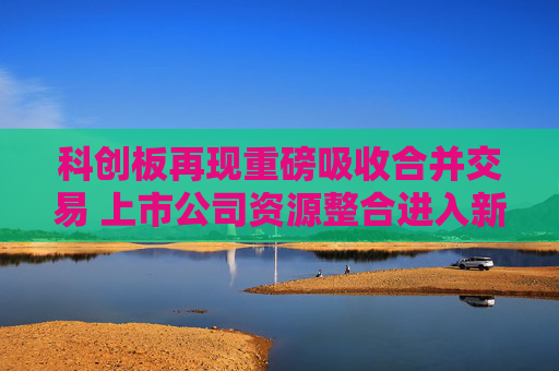 科创板再现重磅吸收合并交易 上市公司资源整合进入新阶段