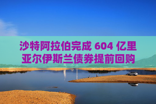 沙特阿拉伯完成 604 亿里亚尔伊斯兰债券提前回购