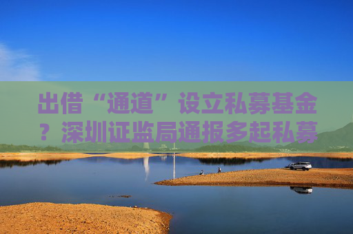 出借“通道”设立私募基金？深圳证监局通报多起私募乱象