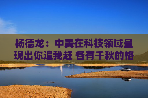 杨德龙：中美在科技领域呈现出你追我赶 各有千秋的格局