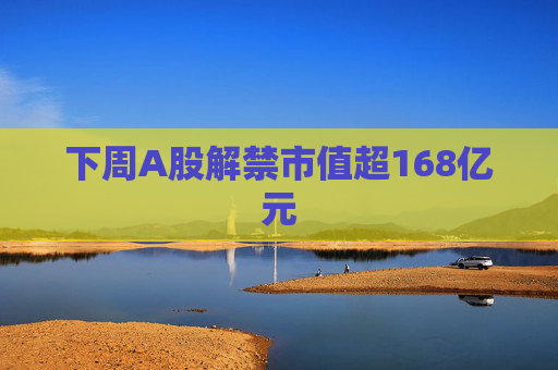下周A股解禁市值超168亿元