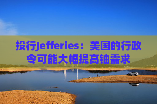 投行Jefferies：美国的行政令可能大幅提高铀需求