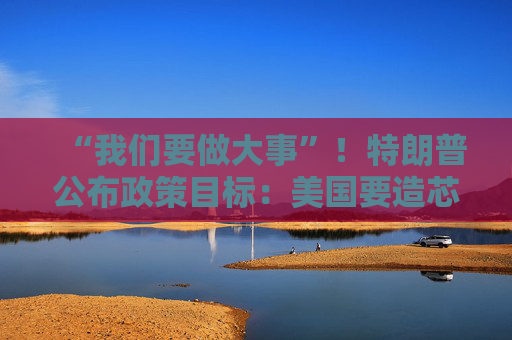“我们要做大事”！特朗普公布政策目标：美国要造芯片和坦克 而非T恤袜子