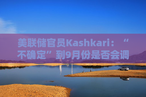 美联储官员Kashkari：“不确定”到9月份是否会调整利率