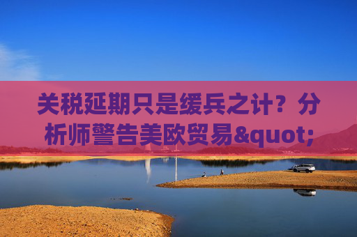 关税延期只是缓兵之计？分析师警告美欧贸易"较量远未结束"  第1张