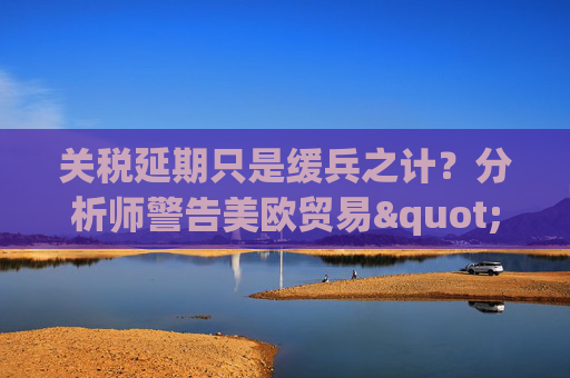 关税延期只是缓兵之计？分析师警告美欧贸易"较量远未结束"