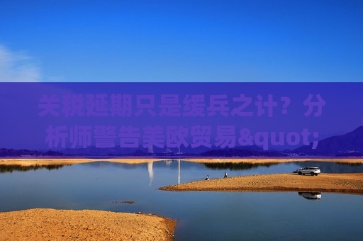 关税延期只是缓兵之计？分析师警告美欧贸易"较量远未结束"  第1张