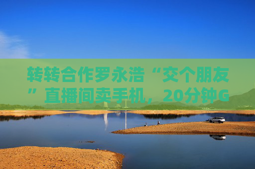 转转合作罗永浩“交个朋友”直播间卖手机，20分钟GMV破千万