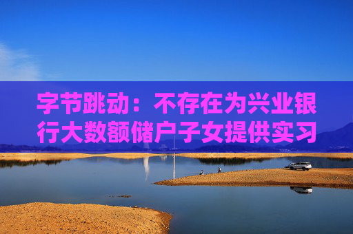 字节跳动：不存在为兴业银行大数额储户子女提供实习岗位的情况