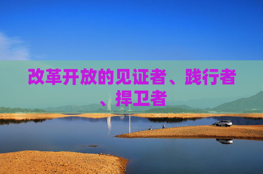 改革开放的见证者、践行者、捍卫者