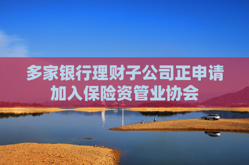 多家银行理财子公司正申请加入保险资管业协会