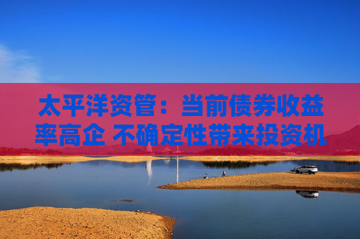 太平洋资管：当前债券收益率高企 不确定性带来投资机会