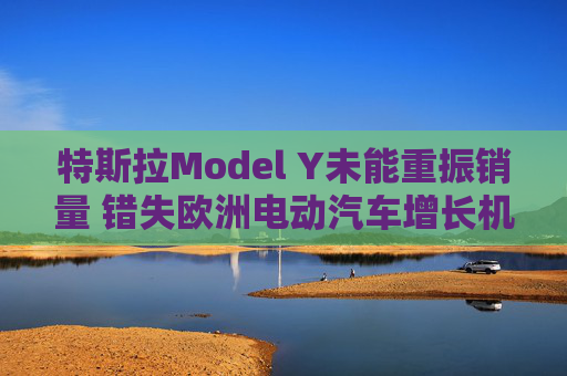 特斯拉Model Y未能重振销量 错失欧洲电动汽车增长机遇