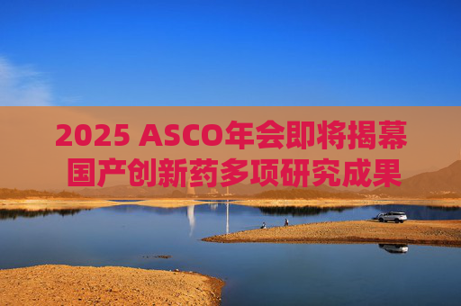 2025 ASCO年会即将揭幕 国产创新药多项研究成果亮相国际舞台  第1张