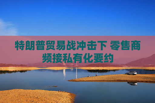 特朗普贸易战冲击下 零售商频接私有化要约