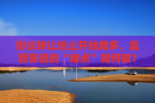 协议转让终止开始增多，监管穿透的“堵点”如何破？