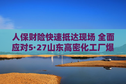 人保财险快速抵达现场 全面应对5·27山东高密化工厂爆炸事故