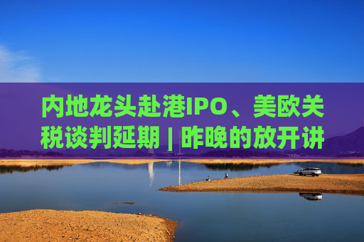 内地龙头赴港IPO、美欧关税谈判延期 | 昨晚的放开讲太干了，抓紧时间看回放！