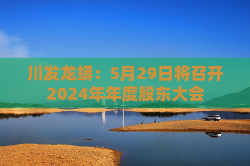 川发龙蟒：5月29日将召开2024年年度股东大会