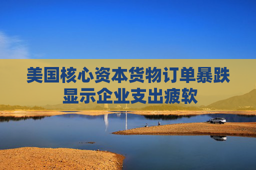美国核心资本货物订单暴跌 显示企业支出疲软