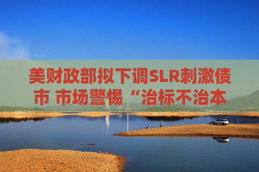 美财政部拟下调SLR刺激债市 市场警惕“治标不治本”风险