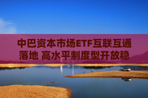 中巴资本市场ETF互联互通落地 高水平制度型开放稳步推进
