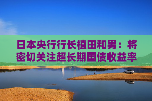 日本央行行长植田和男：将密切关注超长期国债收益率走势