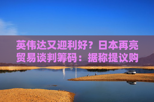 英伟达又迎利好？日本再亮贸易谈判筹码：据称提议购买美国芯片