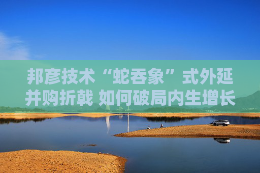 邦彦技术“蛇吞象”式外延并购折戟 如何破局内生增长乏力之困