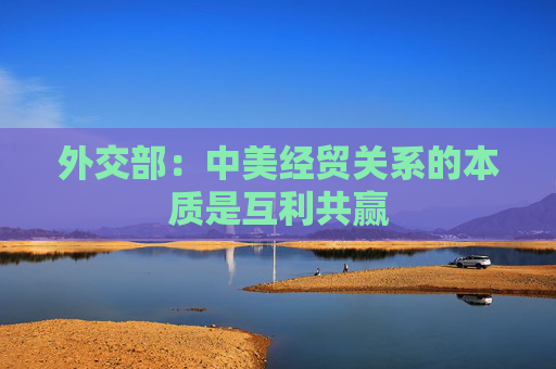 外交部：中美经贸关系的本质是互利共赢