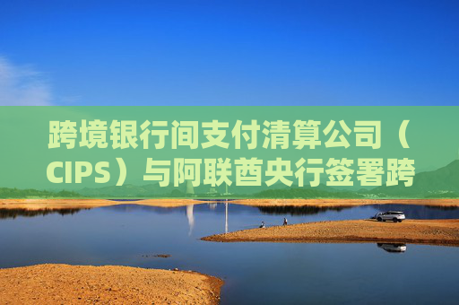 跨境银行间支付清算公司（CIPS）与阿联酋央行签署跨境支付合作备忘录