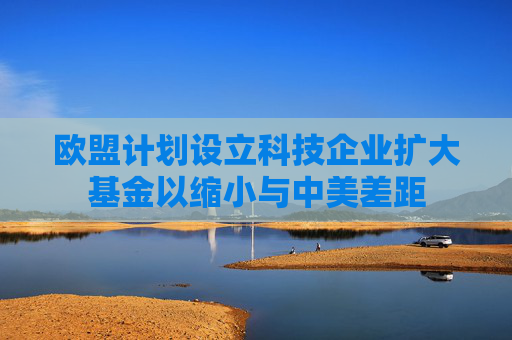欧盟计划设立科技企业扩大基金以缩小与中美差距