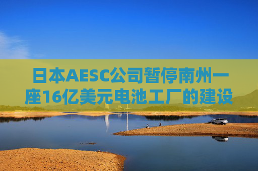 日本AESC公司暂停南州一座16亿美元电池工厂的建设