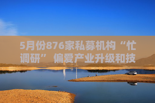5月份876家私募机构“忙调研” 偏爱产业升级和技术创新