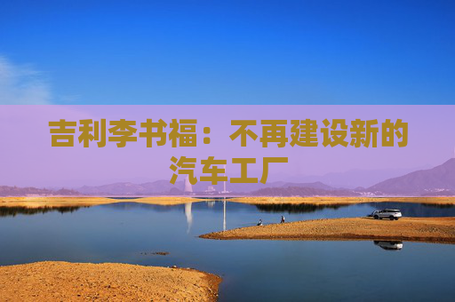 吉利李书福：不再建设新的汽车工厂