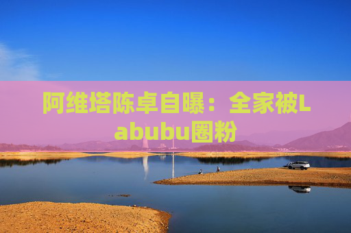 4480午夜理论免费无码 阿维塔陈卓自曝：全家被Labubu圈粉  第1张