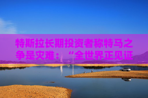 特斯拉长期投资者称特马之争是灾难：“全世界正见证马斯克帝国的瓦解”