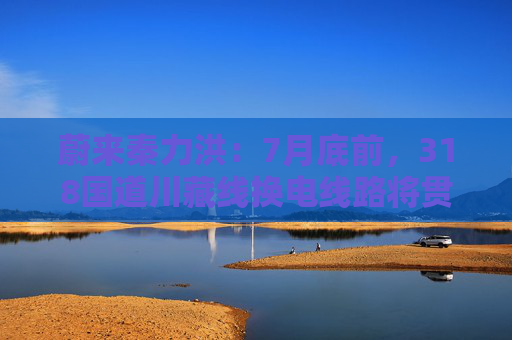 蔚来秦力洪：7月底前，318国道川藏线换电线路将贯通