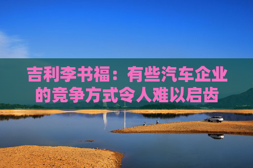 吉利李书福：有些汽车企业的竞争方式令人难以启齿
