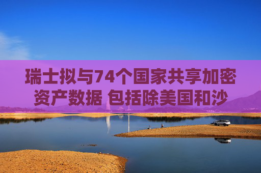 瑞士拟与74个国家共享加密资产数据 包括除美国和沙特外大多数G20国家
