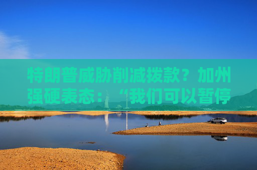 4480yy在线A片无码 特朗普威胁削减拨款？加州强硬表态：“我们可以暂停上缴联邦税”  第1张