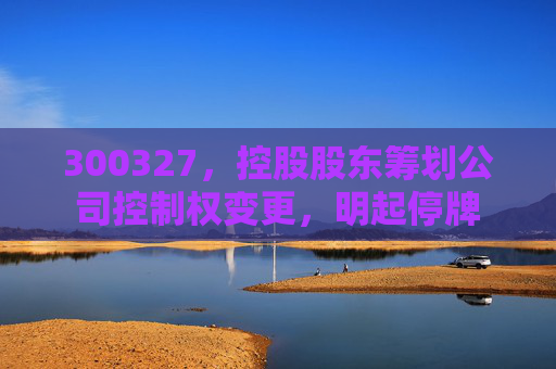 4480午夜理论免费无码 300327，控股股东筹划公司控制权变更，明起停牌  第1张