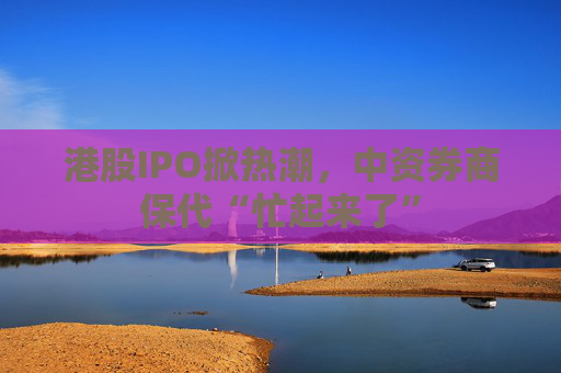 港股IPO掀热潮，中资券商保代“忙起来了”