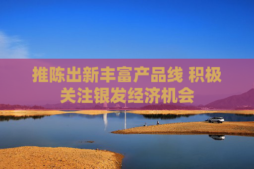 推陈出新丰富产品线 积极关注银发经济机会