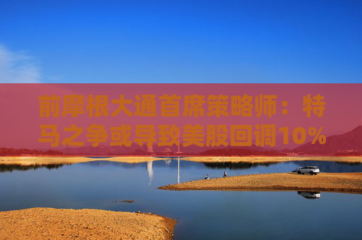 前摩根大通首席策略师：特马之争或导致美股回调10%