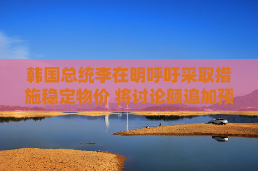 韩国总统李在明呼吁采取措施稳定物价 将讨论额追加预算