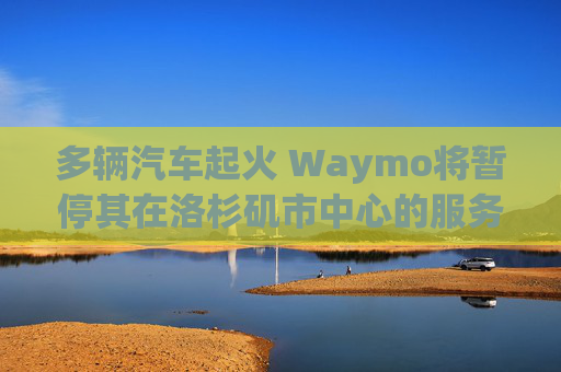 多辆汽车起火 Waymo将暂停其在洛杉矶市中心的服务
