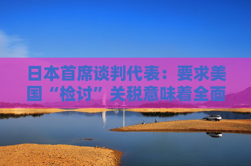 4480yy在线A片无码 日本首席谈判代表：要求美国“检讨”关税意味着全面撤回  第1张