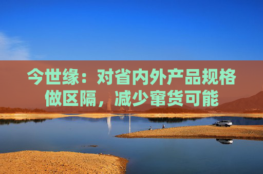 今世缘：对省内外产品规格做区隔，减少窜货可能