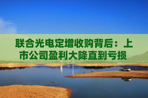 联合光电定增收购背后：上市公司盈利大降直到亏损 标的公司依赖单一大客户